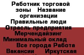 Работник торговой зоны › Название организации ­ Правильные люди › Отрасль предприятия ­ Мерчендайзинг › Минимальный оклад ­ 30 000 - Все города Работа » Вакансии   . Иркутская обл.,Иркутск г.